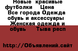 Новые, красивые футболки  › Цена ­ 550 - Все города Одежда, обувь и аксессуары » Женская одежда и обувь   . Тыва респ.